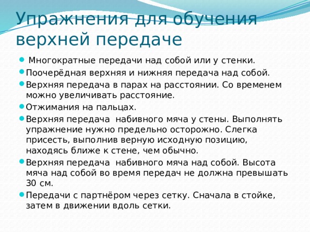 Упражнения для обучения верхней передаче  Многократные передачи над собой или у стенки. Поочерёдная верхняя и нижняя передача над собой. Верхняя передача в парах на расстоянии. Со временем можно увеличивать расстояние. Отжимания на пальцах. Верхняя передача набивного мяча у стены. Выполнять упражнение нужно предельно осторожно. Слегка присесть, выполнив верную исходную позицию, находясь ближе к стене, чем обычно. Верхняя передача набивного мяча над собой. Высота мяча над собой во время передач не должна превышать 30 см. Передачи с партнёром через сетку. Сначала в стойке, затем в движении вдоль сетки. 
