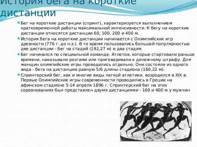 История бега на короткие дистанции Бег на короткие дистанции (спринт), характеризуется выполнением кратковременной работы максимальной интенсивности. К бегу на короткие дистанции относятся дистанции 60, 100, 200 и 400 м. История бега на короткие дистанции начинается с Олимпийских игр древности (776 г. до н.э.). В то время пользовались большой популярностью две дистанции - бег на стадий (192,27 м) и два стадия. Бег начинался по специальной команде. Атлетов, которые стартовали раньше времени, наказывали розгами или приговаривали к денежному штрафу. Для женщин олимпийские игры проводились отдельно. Они состояли из одного вида - бега на дистанцию равную 5/6 длины стадиона (160,22 м). Спринтерский бег, как и многие виды легкой атлетики, возродился в XIX в. Первые Олимпийские игры современности проводились в Греции на афинском стадионе 5-14 апреля 1896 г. Спринтерский бег на этих соревнованиях был представлен двумя дистанциями - 100 и 400 м у мужчин 