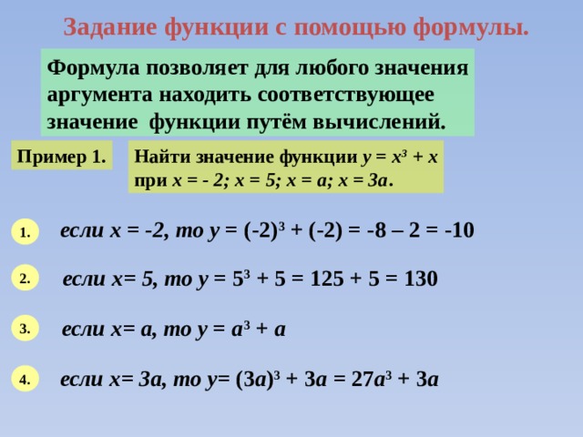 Задание функции с помощью формулы. Формула позволяет для любого значения аргумента находить соответствующее значение функции путём вычислений. Пример 1. Найти значение функции y = x 3 + x при х = - 2; х = 5; х = а; х = 3а . если х = -2, то у = (-2) 3 + (-2) = -8 – 2 = -10 1. если х= 5, то у = 5 3 + 5 = 125 + 5 = 130 2. если х= а, то у = а 3 + а  3. если х= 3а, то у = (3 а ) 3 + 3 а = 27 а 3 + 3 а 4. 