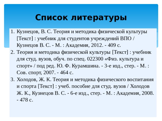 Список литературы Кузнецов, В. С. Теория и методика физической культуры [Текст] : учебник для студентов учреждений ВПО / Кузнецов В. С. - М. : Академия, 2012. - 409 с. Теория и методика физической культуры [Текст] : учебник для студ. вузов, обуч. по спец. 022300 «Физ. культура и спорт» / под ред. Ю. Ф. Курамшина. - 3-е изд., стер. - М. : Сов. спорт, 2007. - 464 с. Холодов, Ж. К. Теория и методика физического воспитания и спорта [Текст] : учеб. пособие для студ. вузов / Холодов Ж. К., Кузнецов В. С. - 6-е изд., стер. - М. : Академия, 2008. - 478 с. 