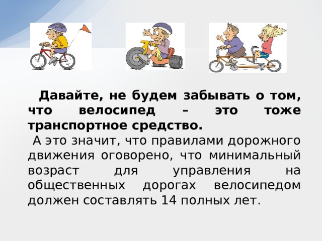  Давайте, не будем забывать о том, что велосипед – это тоже транспортное средство.  А это значит, что правилами дорожного движения оговорено, что минимальный возраст для управления на общественных дорогах велосипедом должен составлять 14 полных лет. 