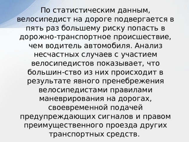  По статистическим данным, велосипедист на дороге подвергается в пять раз большему риску попасть в дорожно-транспортное происшествие, чем водитель автомобиля. Анализ несчастных случаев с участием велосипедистов показывает, что большин-ство из них происходит в результате явного пренебрежения велосипедистами правилами маневрирования на дорогах, своевременной подачей предупреждающих сигналов и правом преимущественного проезда других транспортных средств. 