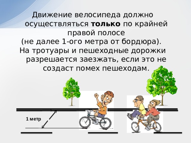Движение велосипеда должно осуществляться только по крайней правой полосе (не далее 1-ого метра от бордюра). На тротуары и пешеходные дорожки разрешается заезжать, если это не создаст помех пешеходам. 1 метр 
