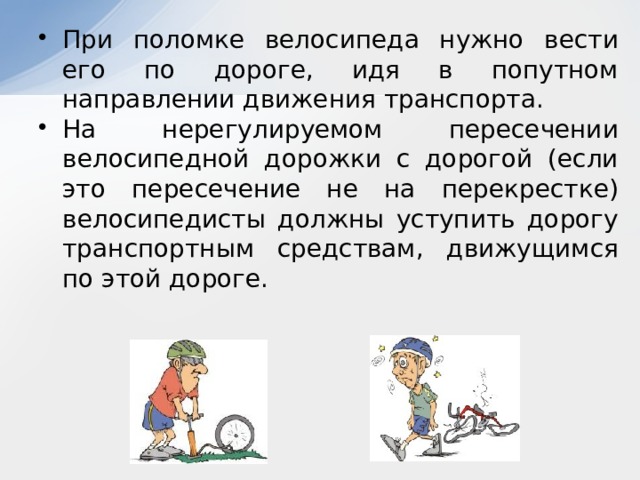 При поломке велосипеда нужно вести его по дороге, идя в попутном направлении движения транспорта. На нерегулируемом пересечении велосипедной дорожки с дорогой (если это пересечение не на перекрестке) велосипедисты должны уступить дорогу транспортным средствам, движущимся по этой дороге.   