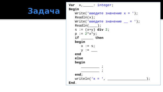 Var x,_____: integer ; Задача Begin  Write( 'введите значение x = ' );  Readln(x);  Write( 'введите значение __ = ' );  Readln(____);  s := (x+y) div 2 ;  p := 2 *x*y;  if ______ then  begin   x := s;   y := ___  end  else  begin   _________ ;   _________ ;  end ;  writeln( ‘x = ' , ___________________);  End .  