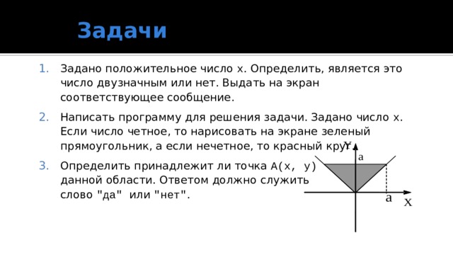 Задачи Задано положительное число x . Определить, является это число двузначным или нет. Выдать на экран соответствующее сообщение. Написать программу для решения задачи. Задано число x . Если число четное, то нарисовать на экране зеленый прямоугольник, а если нечетное, то красный круг. Определить принадлежит ли точка А(x, у)  данной области. Ответом должно служить  слово 