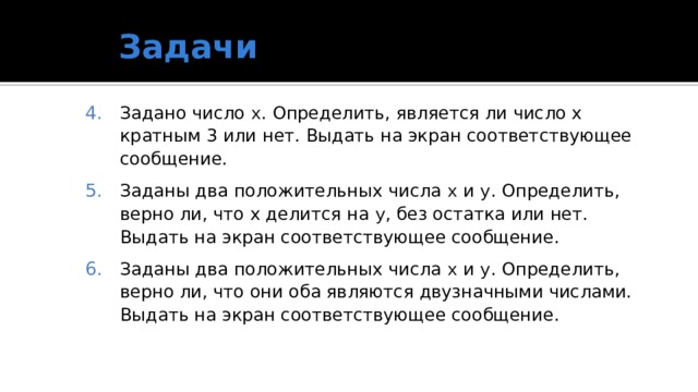 Задачи Задано число x . Определить, является ли число x кратным 3 или нет. Выдать на экран соответствующее сообщение. Заданы два положительных числа x и y . Определить, верно ли, что x делится на y , без остатка или нет. Выдать на экран соответствующее сообщение. Заданы два положительных числа x и y . Определить, верно ли, что они оба являются двузначными числами. Выдать на экран соответствующее сообщение. 