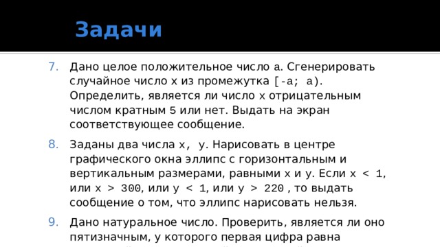 Задачи Дано целое положительное число а . Сгенерировать случайное число x из промежутка [‑a; a) . Определить, является ли число x отрицательным числом кратным 5 или нет. Выдать на экран соответствующее сообщение. Заданы два числа x, y . Нарисовать в центре графического окна эллипс c горизонтальным и вертикальным размерами, равными x и y . Если x  300 , или y  220 , то выдать сообщение о том, что эллипс нарисовать нельзя. Дано натуральное число. Проверить, является ли оно пятизначным, у которого первая цифра равна последней, а сумма второй и четвертой является четным числом. 