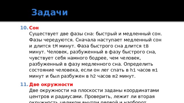 Задачи Сон  Существует две фазы сна: быстрый и медленный сон. Фазы чередуются. Сначала наступает медленный сон и длится tМ минут. Фаза быстрого сна длится tB минут. Человек, разбуженный в фазу быстрого сна, чувствует себя намного бодрее, чем человек, разбуженный в фазу медленного сна. Определить состояние человека, если он лег спать в h1 часов m1 минут и был разбужен в h2 часов m2 минут. Две окружности  Две окружности на плоскости заданы координатами центров и радиусами. Проверить, лежит ли вторая окружность целиком внутри первой и наоборот. 