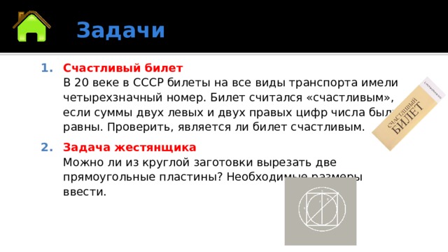 Задачи Счастливый билет  В 20 веке в СССР билеты на все виды транспорта имели четырехзначный номер. Билет считался «счастливым», если суммы двух левых и двух правых цифр числа были равны. Проверить, является ли билет счастливым. Задача жестянщика  Можно ли из круглой заготовки вырезать две прямоугольные пластины? Необходимые размеры ввести. 