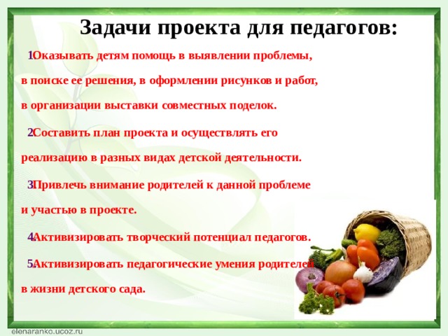 Задачи проекта для педагогов: Оказывать детям помощь в выявлении проблемы, в поиске ее решения, в оформлении рисунков и работ, в организации выставки совместных поделок. Составить план проекта и осуществлять его реализацию в разных видах детской деятельности. Привлечь внимание родителей к данной проблеме и участью в проекте. Активизировать творческий потенциал педагогов. Активизировать педагогические умения родителей в жизни детского сада. 