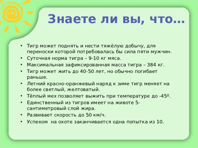 Знаете ли вы, что… Тигр может поднять и нести тяжёлую добычу, для переноски которой потребовалась бы сила пяти мужчин. Суточная норма тигра – 9-10 кг мяса. Максимальная зафиксированная масса тигра – 384 кг. Тигр может жить до 40-50 лет, но обычно погибает раньше. Летний красно-оранжевый наряд к зиме тигр меняет на более светлый, желтоватый. Тёплый мех позволяет выжить при температуре до -45º. Единственный из тигров имеет на животе 5-сантиметровый слой жира. Развивает скорость до 50 км/ч. Успехом на охоте заканчивается одна попытка из 10. 