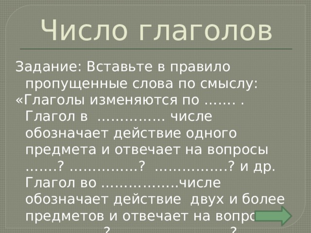 Число глаголов Задание: Вставьте в правило пропущенные слова по смыслу: «Глаголы изменяются по ……. . Глагол в …………… числе обозначает действие одного предмета и отвечает на вопросы …….? ……………? …………….? и др. Глагол во ……………..числе обозначает действие двух и более предметов и отвечает на вопросы ……………..? …………………….? …………..? и др. 