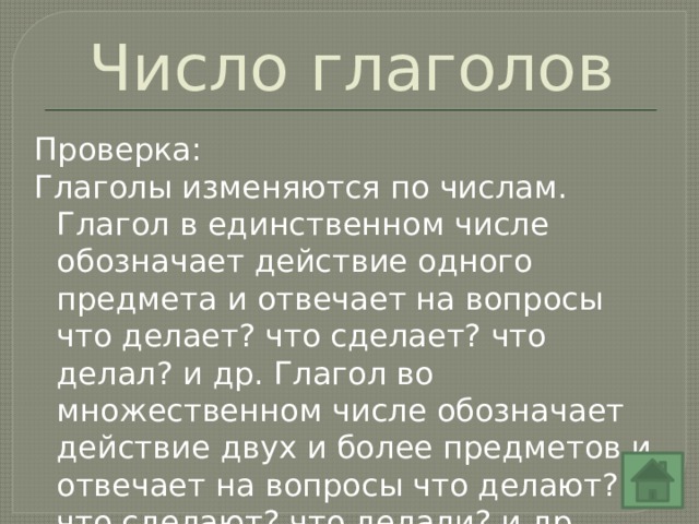 Число глаголов Проверка: Глаголы изменяются по числам. Глагол в единственном числе обозначает действие одного предмета и отвечает на вопросы что делает? что сделает? что делал? и др. Глагол во множественном числе обозначает действие двух и более предметов и отвечает на вопросы что делают? что сделают? что делали? и др. 