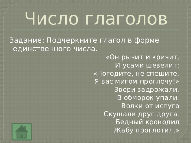 Число глаголов Задание: Подчеркните глагол в форме единственного числа. «Он рычит и кричит, И усами шевелит: «Погодите, не спешите, Я вас мигом проглочу!» Звери задрожали, В обморок упали. Волки от испуга Скушали друг друга. Бедный крокодил Жабу проглотил.» 