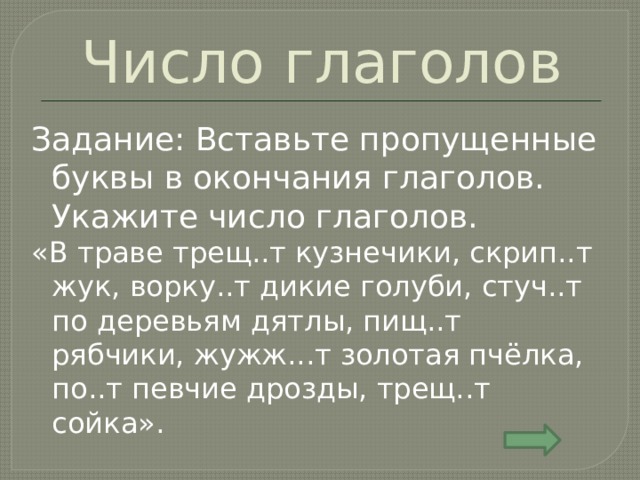 Число глаголов Задание: Вставьте пропущенные буквы в окончания глаголов. Укажите число глаголов. «В траве трещ..т кузнечики, скрип..т жук, ворку..т дикие голуби, стуч..т по деревьям дятлы, пищ..т рябчики, жужж...т золотая пчёлка, по..т певчие дрозды, трещ..т сойка». 