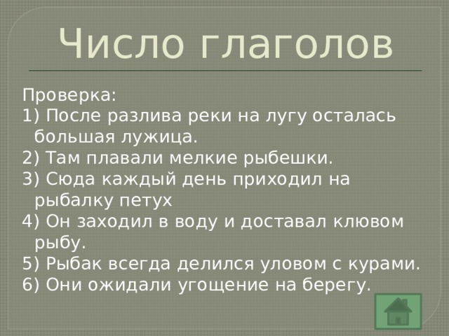 Число глаголов Проверка: 1) После разлива реки на лугу осталась большая лужица. 2) Там плавали мелкие рыбешки. 3) Сюда каждый день приходил на рыбалку петух 4) Он заходил в воду и доставал клювом рыбу. 5) Рыбак всегда делился уловом с курами. 6) Они ожидали угощение на берегу. 