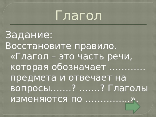 Глагол Задание: Восстановите правило. «Глагол – это часть речи, которая обозначает ………… предмета и отвечает на вопросы…….? ….…? Глаголы изменяются по …………...». 