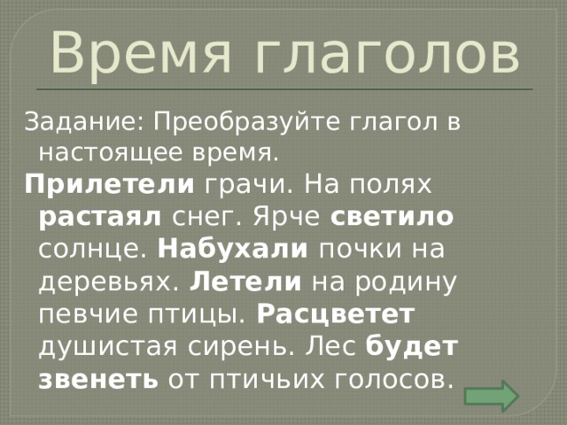 Время глаголов Задание: Преобразуйте глагол в настоящее время. Прилетели грачи. На полях растаял снег. Ярче светило солнце. Набухали почки на деревьях. Летели на родину певчие птицы. Расцветет душистая сирень. Лес будет звенеть от птичьих голосов. 