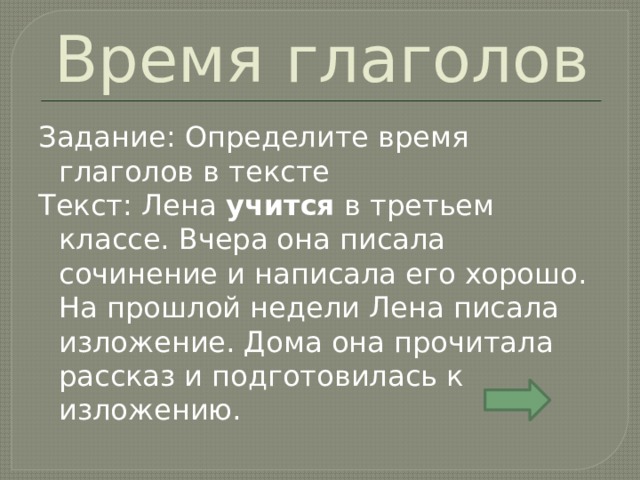 Время глаголов Задание: Определите время глаголов в тексте Текст: Лена учится в третьем классе. Вчера она писала сочинение и написала его хорошо. На прошлой недели Лена писала изложение. Дома она прочитала рассказ и подготовилась к изложению. 