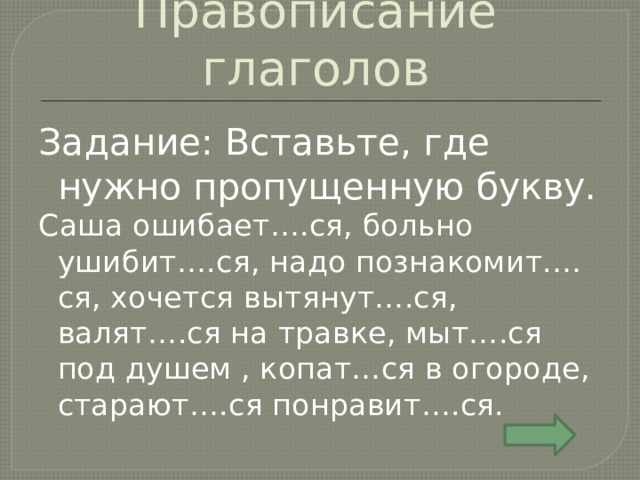 Правописание глаголов Задание: Вставьте, где нужно пропущенную букву. Саша ошибает….ся, больно ушибит….ся, надо познакомит.…ся, хочется вытянут….ся, валят….ся на травке, мыт….ся под душем , копат…ся в огороде, старают….ся понравит….ся. 