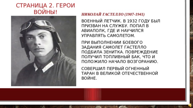 Страница 2. Герои войны! Николай Гастелло (1907-1941) Военный летчик. В 1932 году был призван на службу. Попал в авиаполк, где и научился управлять самолетом. При выполнении боевого задания самолет Гастелло подбила зенитка. Повреждение получил топливный бак, что и положило начало возгоранию. Совершил первый огненный таран в Великой Отечественной войне. 