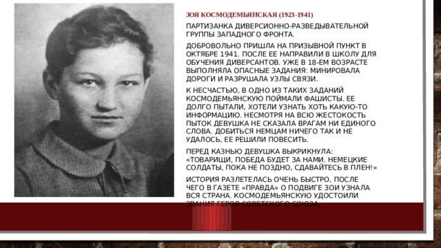 Зоя Космодемьянская (1923-1941) Партизанка диверсионно-разведывательной группы Западного фронта. Добровольно пришла на призывной пункт в октябре 1941. После ее направили в школу для обучения диверсантов. Уже в 18-ем возрасте выполняла опасные задания: минировала дороги и разрушала узлы связи. К несчастью, в одно из таких заданий Космодемьянскую поймали фашисты. Ее долго пытали, хотели узнать хоть какую-то информацию. Несмотря на всю жестокость пыток девушка не сказала врагам ни единого слова. Добиться немцам ничего так и не удалось, ее решили повесить. Перед казнью девушка выкрикнула: «Товарищи, победа будет за нами. Немецкие солдаты, пока не поздно, сдавайтесь в плен!» История разлетелась очень быстро, после чего в газете «Правда» о подвиге Зои узнала вся страна. Космодемьянскую удостоили звания Героя Советского Союза. 