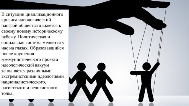 В ситуации цивилизационного кризиса идеологический настрой общества движется к своему новому историческому рубежу. По­литическая и социальная система меняется у нас на глазах. Обра­зовавшийся после крушения коммунистического проекта идеологический вакуум заполняется различными экстремистскими идеологиями националистического, расистского и религиозного толка. 