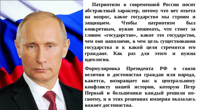 Патриотизм в современной России носит абстрактный характер, потому что нет ответа на вопрос, какое государство мы строим и защищаем. Чтобы патриотизм был конкретным, нужно понимать, что стоит за словом «государство», какое это государство, чем оно наполнено, в чем цель существования государства и к какой цели стремятся его граждане. Как раз для этого и нужна идеология.   Формулировка Президента РФ о связи величия и достоинства граждан или народа, кажется, возвращает нас к центральному конфликту нашей истории, которую Петр Первый и большевики каждый решили по-своему, и в этих решениях империя оказалась важнее достоинства. 