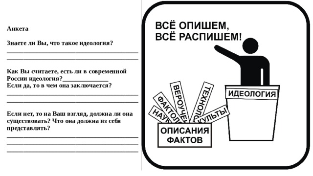 Анкета     Знаете ли Вы, что такое идеология? ________________________________________________________________________________     Как Вы считаете, есть ли в современной России идеология?______________  Если да, то в чем она заключается?  ________________________________________________________________________________     Если нет, то на Ваш взгляд, должна ли она существовать? Что она должна из себя представлять?  ________________________________________________________________________________________________________________________ 