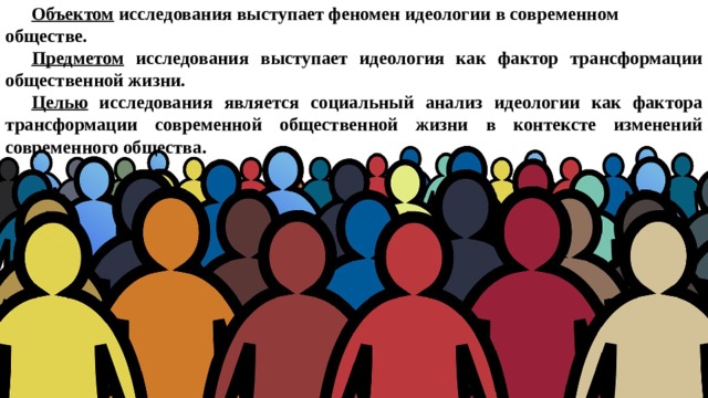 Объектом исследования выступает феномен идеологии в современном обществе. Предметом исследования выступает идеология как фактор трансформации общественной жизни. Целью исследования является социальный анализ идеологии как фактора трансформации современной общественной жизни в контексте изменений современного общества .  