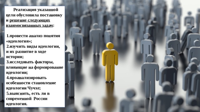 Реализация указанной цели обусловила постановку и решение следующих взаимосвязанных задач :  провести анализ понятия «идеология»; изучить виды идеологии, и их развитие в ходе истории; исследовать факторы, влияющие на формирование идеологии; проанализировать особенности становление идеологии Чучхе; выяснить, есть ли в современной России идеология. 