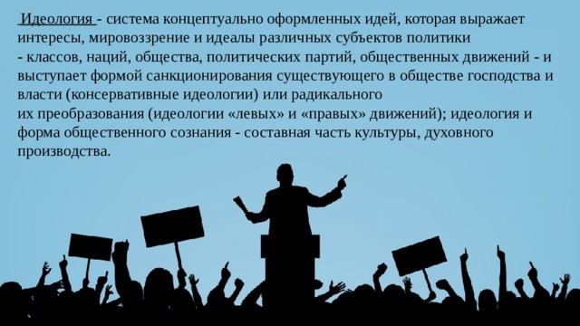  Идеология  - система концептуально оформленных идей, которая выражает интересы, мировоззрение и идеалы различных субъектов политики - классов, наций, общества, политических партий, общественных движений - и выступает формой санкционирования существующего в обществе господства и власти (консервативные идеологии) или радикального их преобразования (идеологии «левых» и «правых» движений); идеология и форма общественного сознания - составная часть культуры, духовного производства. 