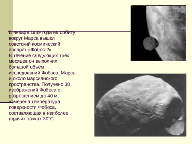 В январе 1989 года на орбиту вокруг Марса вышел советский космический аппарат «Фобос-2». В течение следующих трёх месяцев он выполнил большой объём исследований Фобоса, Марса и около марсианского пространства. Получено 38 изображений Фобоса с разрешением до 40 м, измерена температура поверхности Фобоса, составляющая в наиболее горячих точках 30°С. 