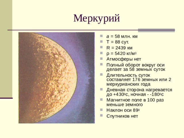 а = 58 млн. км Т = 88 сут. R = 2439 км ρ = 5420 кг/м 3 Атмосферы нет Полный оборот вокруг оси делает за 58 земных суток Длительность суток составляет 176 земных или 2 меркурианских года Дневная сторона нагревается до +430 0 с, ночная - -180 0 с Магнитное поле в 100 раз меньше земного Наклон оси 89 0 Спутников нет 