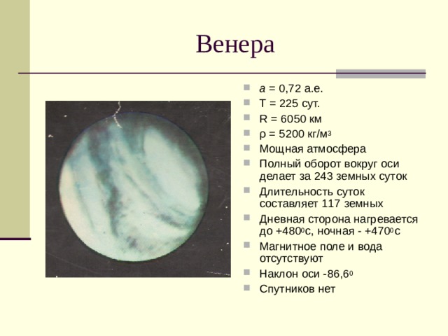 а = 0,72 а.е. Т = 225 сут. R = 6050  км ρ = 5200 кг/м 3 Мощная атмосфера Полный оборот вокруг оси делает за 243 земных суток Длительность суток составляет 117 земных Дневная сторона нагревается до +480 0 с, ночная - +470 0 с Магнитное поле и вода отсутствуют Наклон оси -86,6 0 Спутников нет 