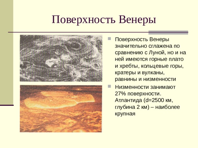 Поверхность Венеры значительно сглажена по сравнению с Луной, но и на ней имеются горные плато и хребты, кольцевые горы, кратеры и вулканы, равнины и низменности Низменности занимают 27% поверхности. Атлантида ( d=2500 км, глубина 2 км) – наиболее крупная 