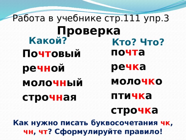 Работа в учебнике стр.111 упр.3  Проверка Какой? Кто? Что? по чт а ре чк а моло чк о пти чк а стро чк а По чт овый ре чн ой моло чн ый стро чн ая Как нужно писать буквосочетания чк , чн , чт ? Сформулируйте правило! 