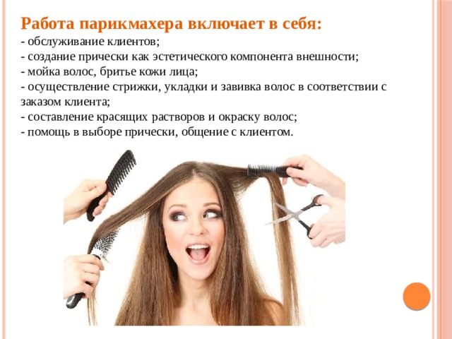 Работа парикмахера включает в себя:  - обслуживание клиентов;  - создание прически как эстетического компонента внешности;  - мойка волос, бритье кожи лица;  - осуществление стрижки, укладки и завивка волос в соответствии с заказом клиента;  - составление красящих растворов и окраску волос;  - помощь в выборе прически, общение с клиентом. 