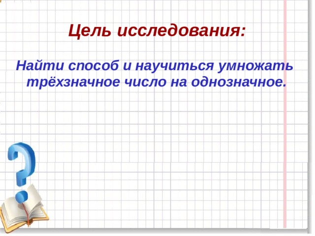 Цель исследования: Найти способ и научиться умножать трёхзначное число на однозначное. 