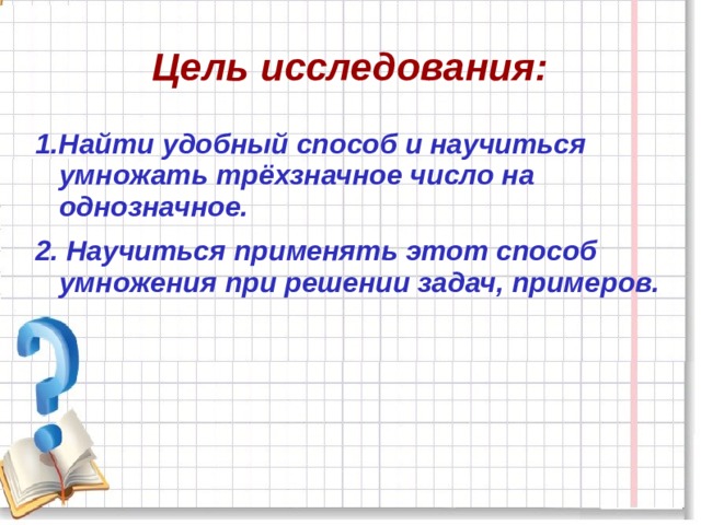 Цель исследования: 1.Найти удобный способ и научиться умножать трёхзначное число на однозначное. 2.  Научиться применять этот способ умножения при решении задач, примеров. 