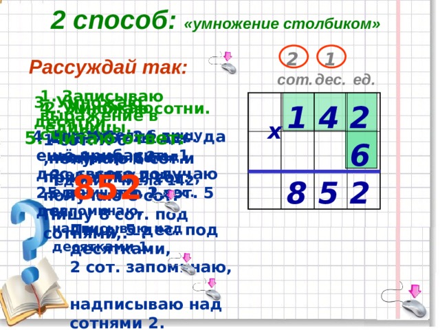 2 способ: «умножение столбиком» 2 1 Рассуждай так: дес. ед. сот. 1. Записываю выражение в столбик. 3. Умножаю десятки. 2. Умножаю единицы. 4. Умножаю сотни.  1 4 2 х 5. Читаю ответ:   4 дес.X 6= 24 дес. да ещё прибавить 1 дес., всего получаю 25 дес.- это 2 сот. 5 дес.  Множитель 6 пишу под разрядом единиц числа 142  852  Пишу 5 дес. под  десятками,  2 сот. запоминаю,  надписываю над  сотнями 2.  1 сот. X 6 ,получаю 6 сот.и прибавлю 2 сот. , получаю 8 сот. Пишу 8 сот. под сотнями,. –.  2 ед. X 6 = 12 ед.– это 1 дес. и 2 ед.  2 ед. пишу под единицами, 1 дес. запоминаю, надписываю над десятками 1. 6 8 5 2 