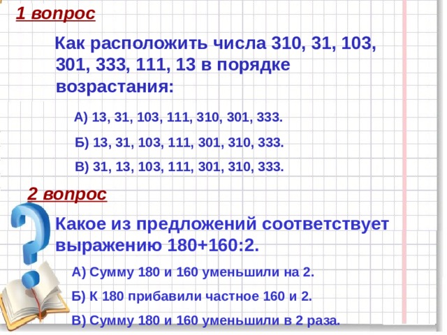 1 вопрос Как расположить числа 310, 31, 103, 301, 333, 111, 13 в порядке возрастания:  А) 13, 31, 103, 111, 310, 301, 333.  Б) 13, 31, 103, 111, 301, 310, 333.  В) 31, 13, 103, 111, 301, 310, 333. 2 вопрос Какое из предложений соответствует выражению 180+160:2. А) Сумму 180 и 160 уменьшили на 2. Б) К 180 прибавили частное 160 и 2. В) Сумму 180 и 160 уменьшили в 2 раза. 