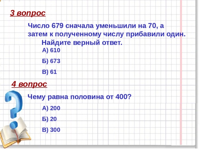 3 вопрос Число 679 сначала уменьшили на 70, а затем к полученному числу прибавили один. Найдите верный ответ. А) 610 Б) 673 В) 61 4 вопрос Чему равна половина от 400? А) 200 Б) 20 В) 300   