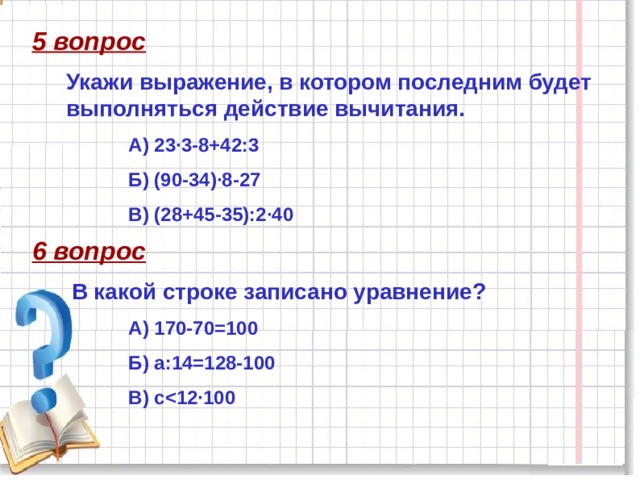 5 вопрос Укажи выражение, в котором последним будет выполняться действие вычитания. А) 23·3-8+42:3 Б) (90-34)·8-27 В) (28+45-35):2·40 6 вопрос В какой строке записано уравнение? А) 170-70=100 Б) а:14=128-100 В) с  