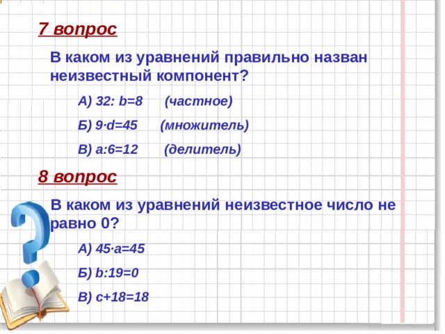 7 вопрос В каком из уравнений правильно назван неизвестный компонент? А) 32: b=8 (частное) Б) 9·d=45 (множитель) В) а:6=12 (делитель) 8 вопрос В каком из уравнений неизвестное число не равно 0? А) 45·а=45 Б) b:19=0 В) с+18=18  