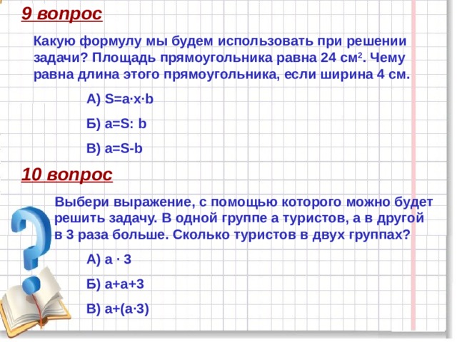 9 вопрос Какую формулу мы будем использовать при решении задачи? Площадь прямоугольника равна 24 см 2 . Чему равна длина этого прямоугольника, если ширина 4 см. А) S=a·х·b Б) a=S: b В) a=S-b 10 вопрос Выбери выражение, с помощью которого можно будет решить задачу. В одной группе а туристов, а в другой в 3 раза больше. Сколько туристов в двух группах? А) а · 3 Б) а+а+3 В) а+(а·3) 