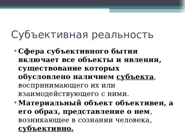 Субъективная реальность Сфера субъективного бытия включает все объекты и явления, существование которых обусловлено наличием субъекта , воспринимающего их или взаимодействующего с ними. Материальный объект объективен, а его образ, представление о нем , возникающее в сознании человека, субъективно.  