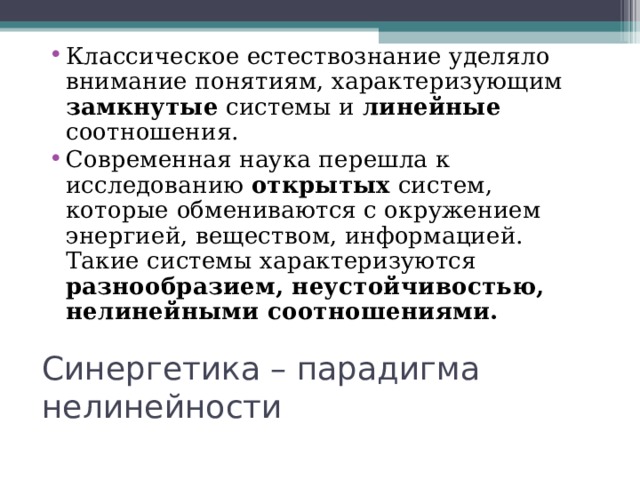 Классическое естествознание уделяло внимание понятиям, характеризующим замкнутые системы и линейные соотношения. Современная наука перешла к исследованию открытых систем, которые обмениваются с окружением энергией, веществом, информацией. Такие системы характеризуются разнообразием, неустойчивостью, нелинейными соотношениями.  Синергетика – парадигма нелинейности 