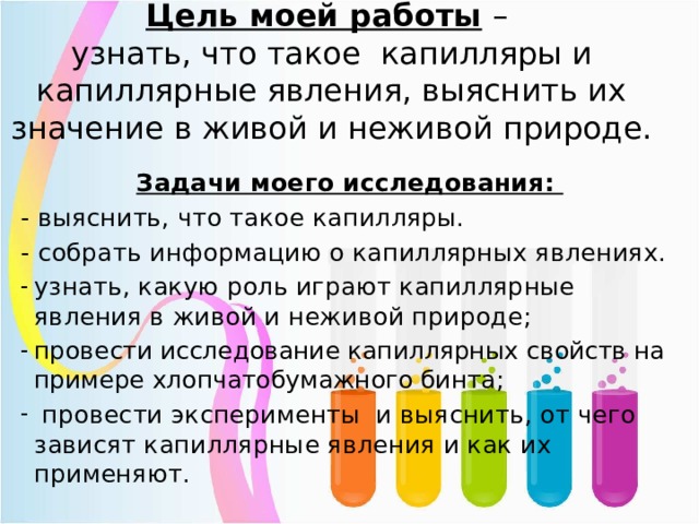 Цель моей работы –  узнать, что такое капилляры и капиллярные явления, выяснить их значение в живой и неживой природе.   Задачи моего исследования: - выяснить, что такое капилляры. - собрать информацию о капиллярных явлениях. узнать, какую роль играют капиллярные явления в живой и неживой природе; провести исследование капиллярных свойств на примере хлопчатобумажного бинта;  провести эксперименты и выяснить, от чего зависят капиллярные явления и как их применяют.  